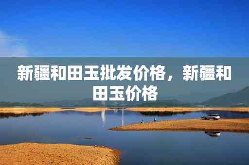 新疆和田地区正宗和田玉价格大全及最新采购报价 - 探秘真正的和田玉产地