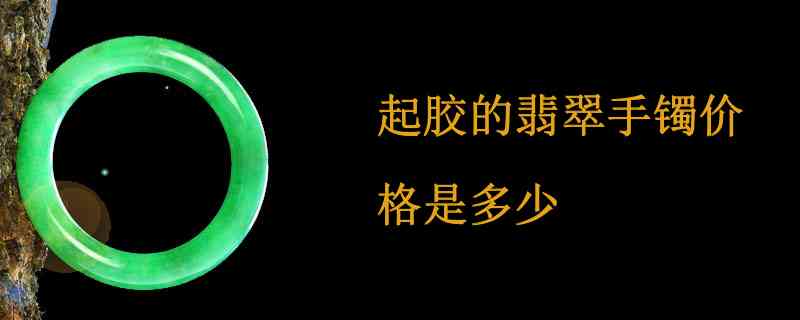 起胶翡翠手镯价格，细度与价值分析：起胶翡翠手镯是否值钱？