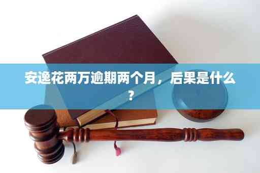 安逸花逾期一年多后果及处理方法全解析，解决您可能面临的种种疑问