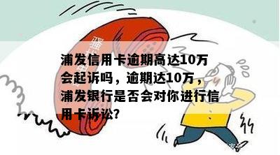 浦发信用卡逾期十多万的后果及应对策略：会不会被起诉？