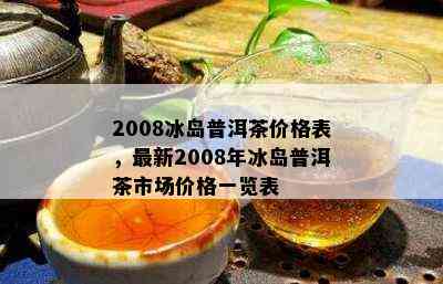 08冰岛普洱茶价格一览表：2008年冰岛印象古树普洱茶生茶价格