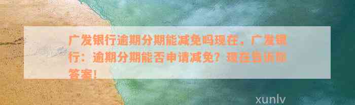 关于广发银行逾期减免政策的官方解释及联系方式全面解析，解决用户疑惑