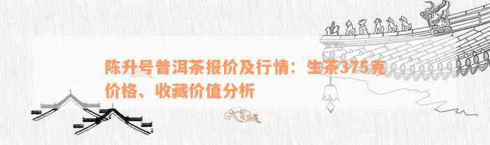 陈升号普洱茶价格查询表：最新行情报价，收藏价值及生茶375克价格