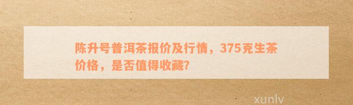 陈升号普洱茶价格查询表：最新行情报价，收藏价值及生茶375克价格