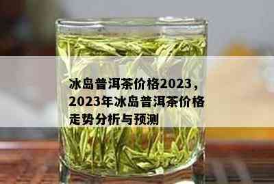 2023年冰岛特色普洱茶价格指南：品鉴独特风味，了解最新市场行情