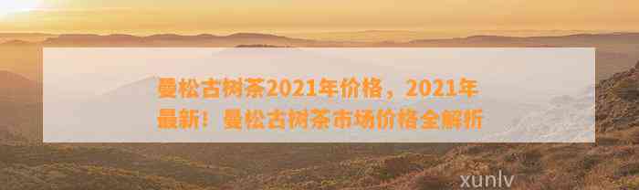 2021年曼松王子山古树茶价格分析：普洱茶市场新动态