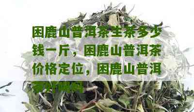 '困鹿山普洱茶功效与价格：生茶多少钱一斤？哪个质量好？'