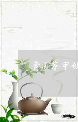 普洱茶甲级是什么意思？普洱茶甲级与乙级有何区别？