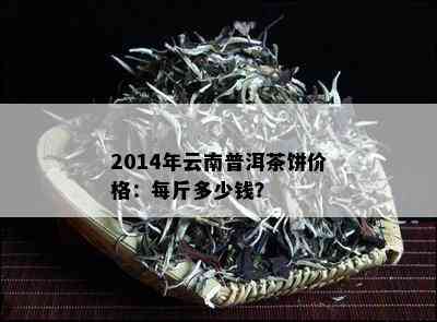 云南14年普洱茶价格多少钱一斤？2014年云南普洱茶好吗？14年的普洱茶价格