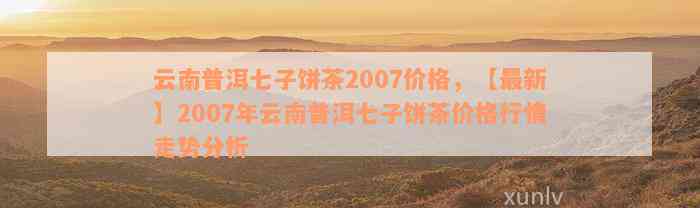 普洱七子饼007茶价格表2012-2016年：云南普洱七子饼茶007的价格行情