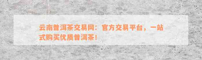 普洱茶流通平台官网：了解普洱茶市场，购买正品普洱茶的优质交易平台。