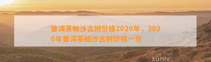 '普洱茶帕沙古树2020年价格与XXXX年价格对比'