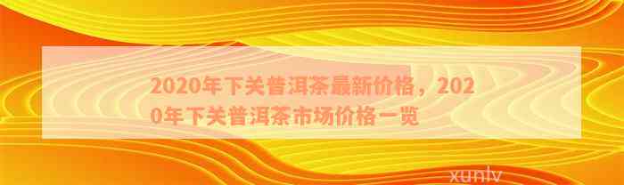 下关普洱茶叶价格表查询：2020年最新下关普洱茶行情报价与官网报价表。