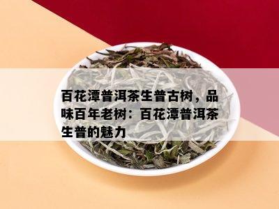 百花潭普洱茶：生普古树茶的品质、特点与品饮方法全面解析