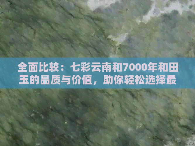 全面比较：七彩云南和7000年和田玉的品质、工艺与价值，助您轻松选购和田玉