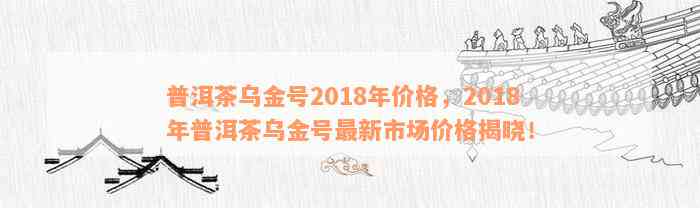 全面解析：普洱茶乌金号2018年价格、品质、产地以及泡法等全方位指南