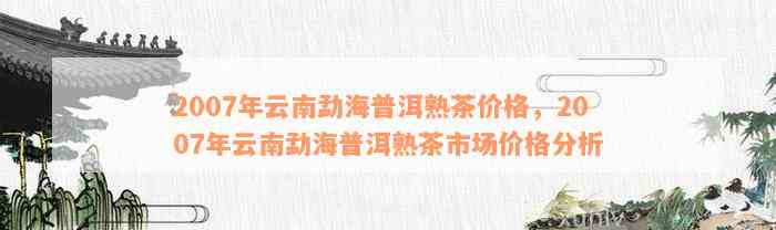 勐海普洱茶熟茶2007年价格及购买渠道全面解析