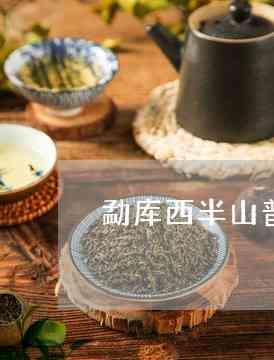 勐库西半山的普洱茶特点和价格如何？古树茶有哪些特色？