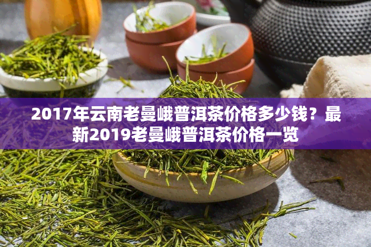 '老曼峨普洱茶价格2019年表，包括各年份的价格信息。'