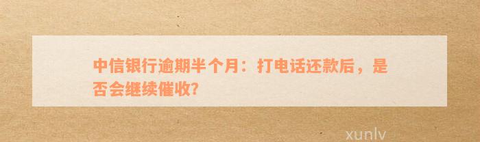 中信银行逾期半个月打电话就马上还了还会再打吗-中信逾期半个月会打电话给联系人吗