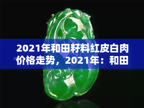 新2021年和田籽料市场价格分析：红皮白肉的消费趋势与影响因素