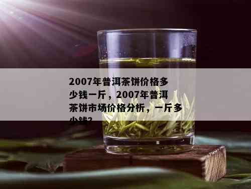 2007年的普洱茶多少钱一饼：价格表、市场价与现在价值