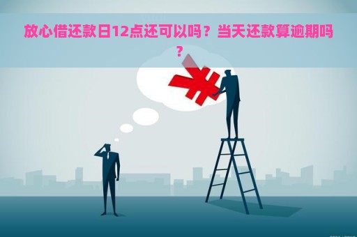 放心借款还款期限详细说明：几天可借？还款日怎么算？