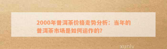 2000年普洱茶饼：历年价格走势与投资分析，带你深入了解市场行情