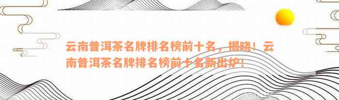 '云南普洱茶十大企业排名：最新名单及详解'