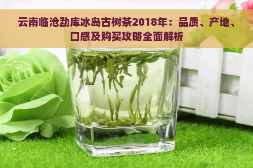 云南临沧勐库冰岛古树茶2018年精选茶叶：品质、产地、口感、功效一网打尽