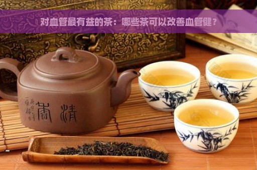 喝什么茶对软化血管有好处：绿茶、黑茶、花草茶