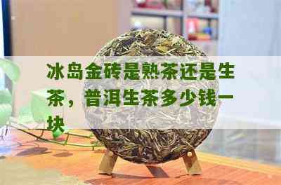 冰岛金砖普洱茶价格表与查询：了解每块冰岛金砖普洱生茶的价格