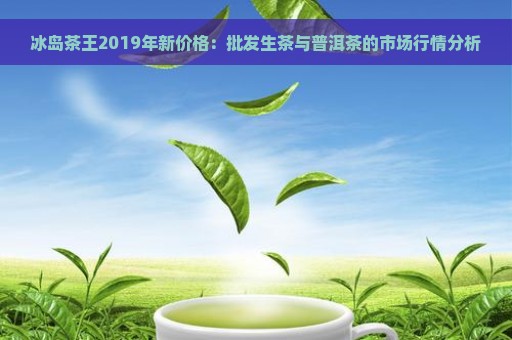 冰岛茶王2019:市场价格分析与品鉴指南