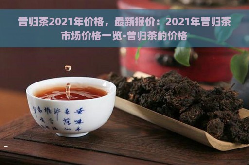 昔归茶叶价格查询及历价格表：20222020XXXX年一斤多少钱？