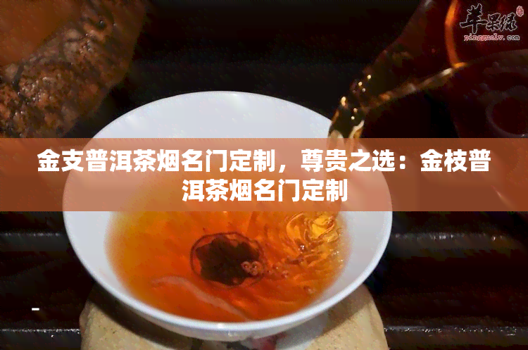 金支普洱茶名门定制，尊贵之选：金枝普洱茶名门定制