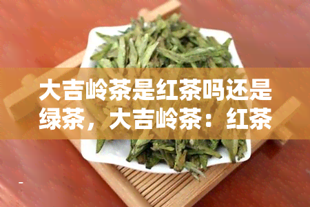 大吉岭茶是红茶吗还是绿茶，大吉岭茶：红茶还是绿茶？