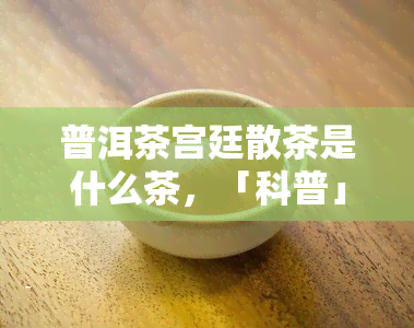 普洱茶宫廷散茶是什么茶，「科普」普洱茶宫廷散茶是什么茶？从历、口感、制作工艺等方面全面解析