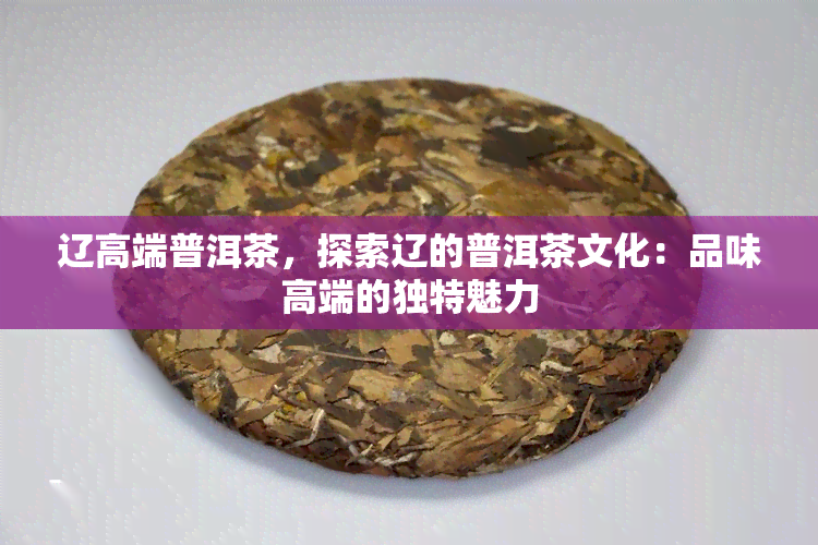 辽高端普洱茶，探索辽的普洱茶文化：品味高端的独特魅力