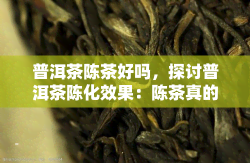 普洱茶陈茶好吗，探讨普洱茶陈化效果：陈茶真的好吗？