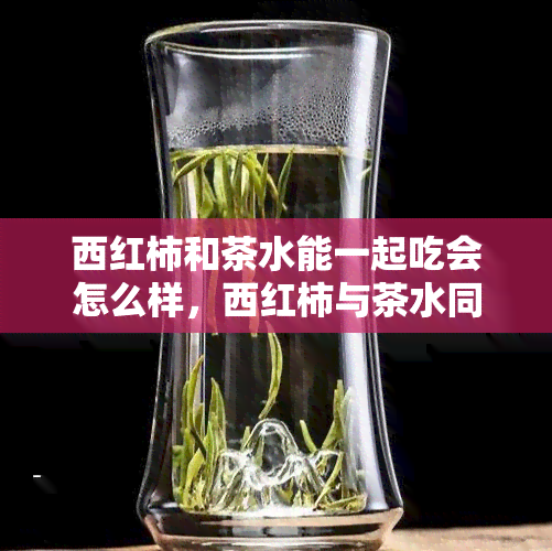 西红柿和茶水能一起吃会怎么样，西红柿与茶水同食，会对身体产生什么影响？