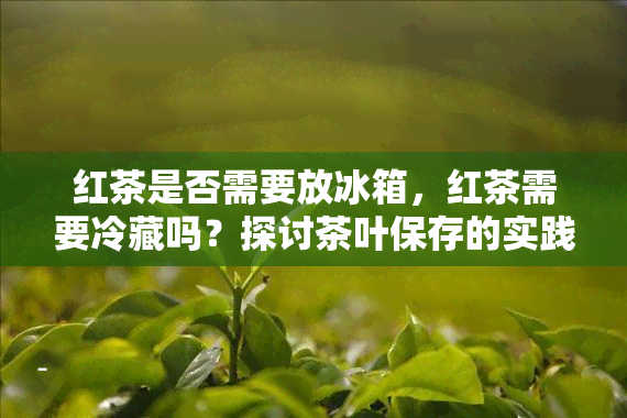 红茶是否需要放冰箱，红茶需要冷藏吗？探讨茶叶保存的实践