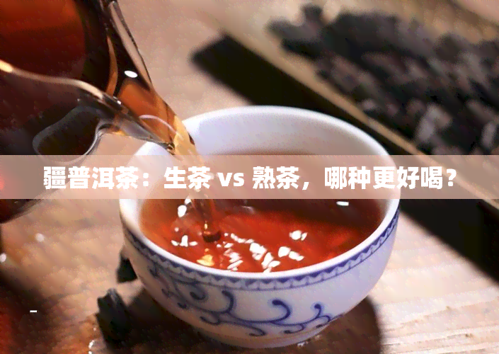 疆普洱茶：生茶 vs 熟茶，哪种更好喝？