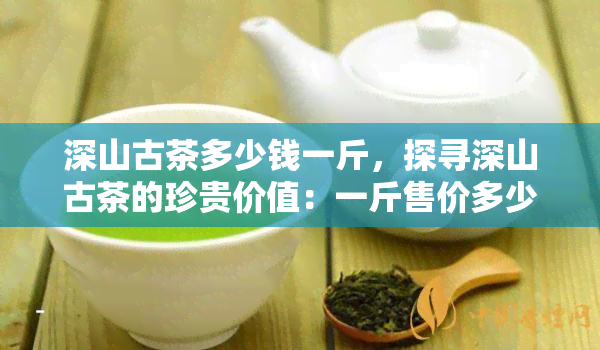 深山古茶多少钱一斤，探寻深山古茶的珍贵价值：一斤售价多少？