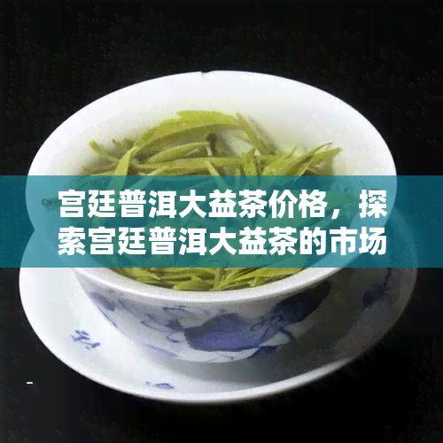 宫廷普洱大益茶价格，探索宫廷普洱大益茶的市场价格与价值