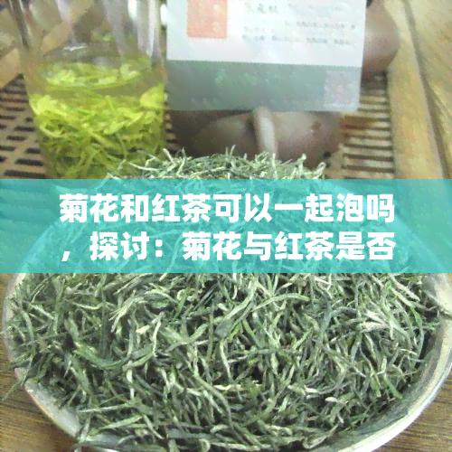 菊花和红茶可以一起泡吗，探讨：菊花与红茶是否能一同冲泡？