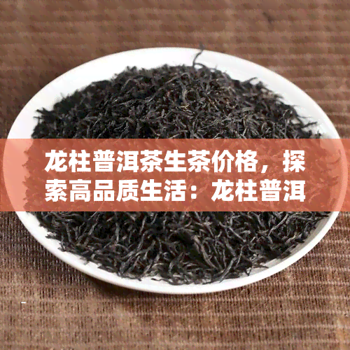 龙柱普洱茶生茶价格，探索高品质生活：龙柱普洱茶生茶价格全解析