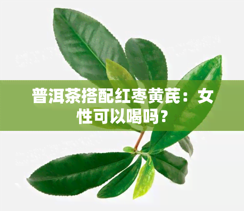 普洱茶搭配红枣黄芪：女性可以喝吗？