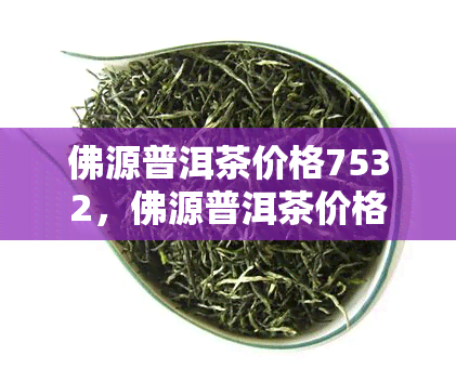 佛源普洱茶价格7532，佛源普洱茶价格——7532，品味高品质茶叶的不二之选