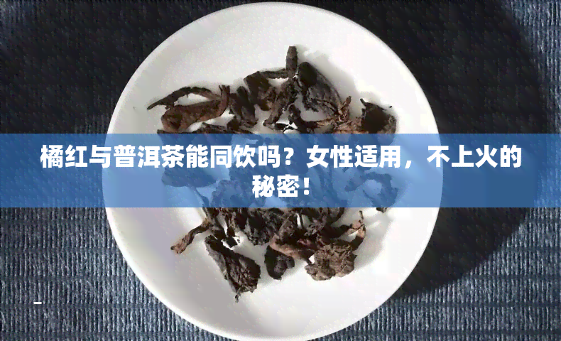 橘红与普洱茶能同饮吗？女性适用，不上火的秘密！