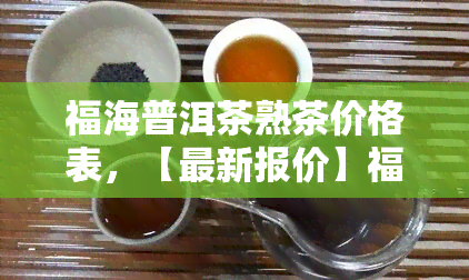 福海普洱茶熟茶价格表，【最新报价】福海普洱茶熟茶价格表，一目了然！